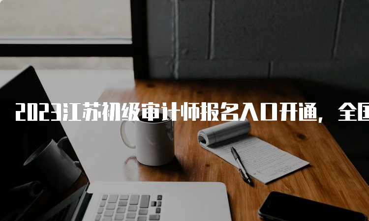 2023江苏初级审计师报名入口开通，全国统一网上报名