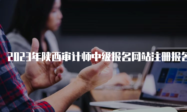2023年陕西审计师中级报名网站注册报名流程