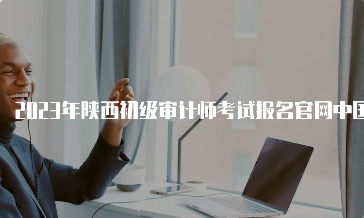 2023年陕西初级审计师考试报名官网中国人事考试网