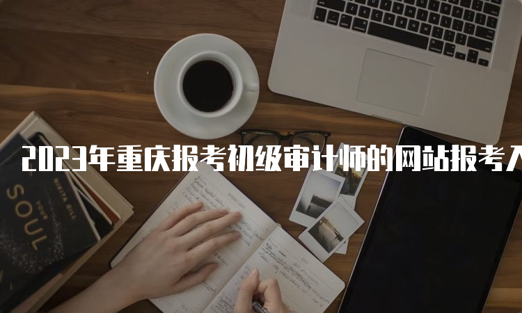 2023年重庆报考初级审计师的网站报考入口已开通，如何进行网上报名？