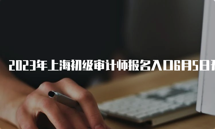 2023年上海初级审计师报名入口6月5日开通