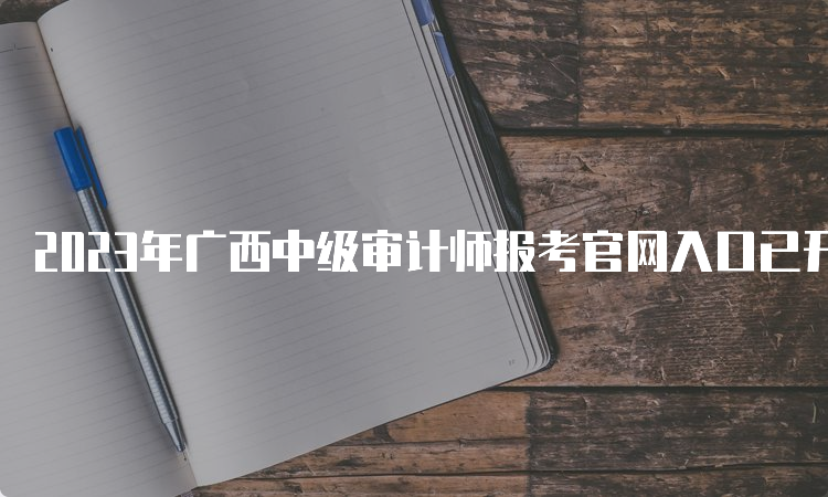 2023年广西中级审计师报考官网入口已开通，如何报名？