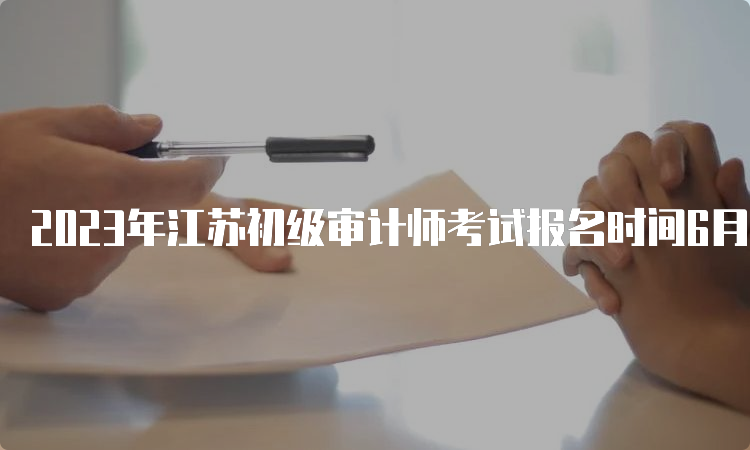 2023年江苏初级审计师考试报名时间6月5日9∶00～15日16∶00