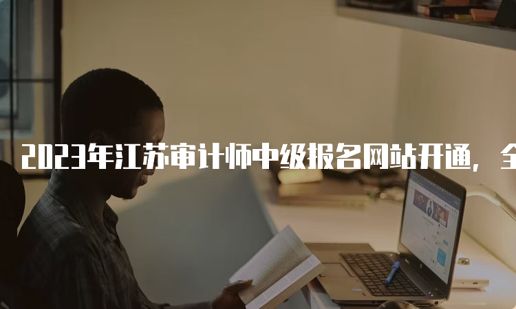 2023年江苏审计师中级报名网站开通，全国统一网上报名