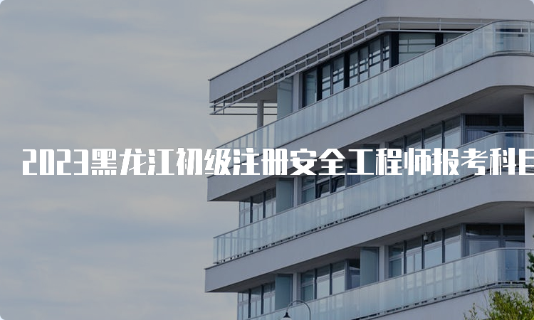 2023黑龙江初级注册安全工程师报考科目时间