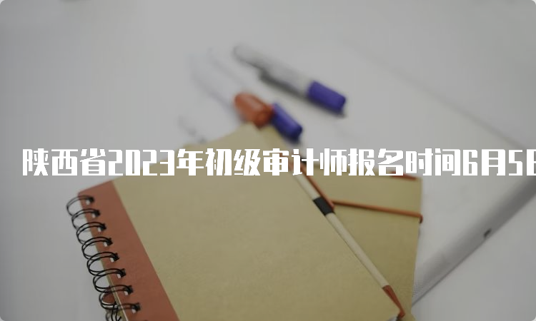 陕西省2023年初级审计师报名时间6月5日至6月14日