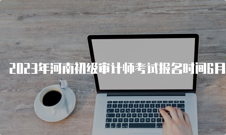 2023年河南初级审计师考试报名时间6月5日9：00至6月15日17：00