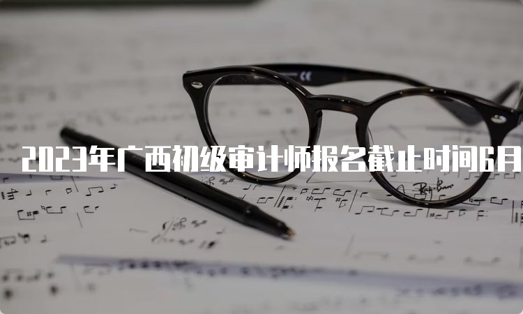 2023年广西初级审计师报名截止时间6月15日