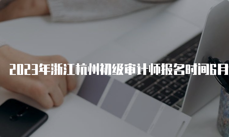 2023年浙江杭州初级审计师报名时间6月6日至15日