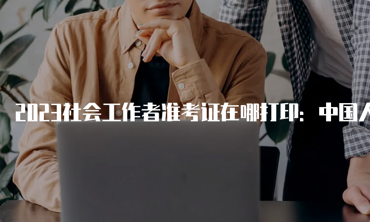 2023社会工作者准考证在哪打印：中国人事考试网