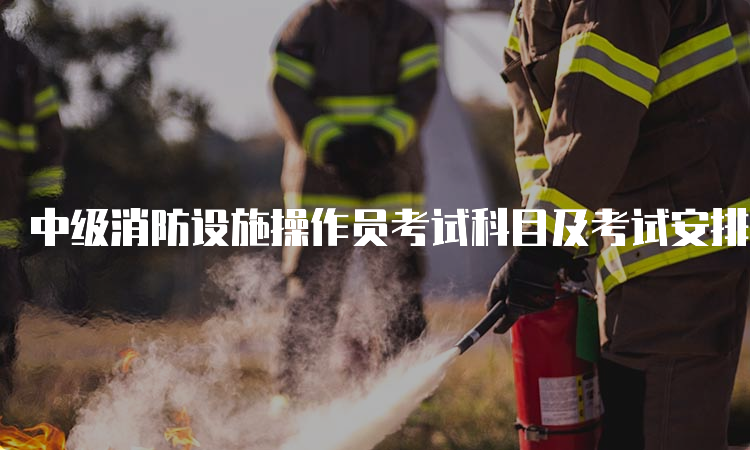 中级消防设施操作员考试科目及考试安排