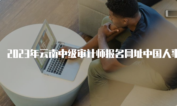 2023年云南中级审计师报名网址中国人事考试网