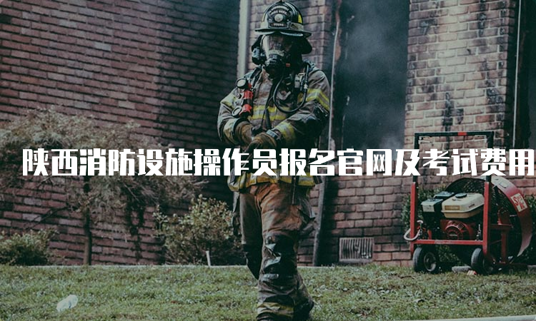 陕西消防设施操作员报名官网及考试费用