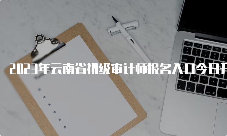 2023年云南省初级审计师报名入口今日开通