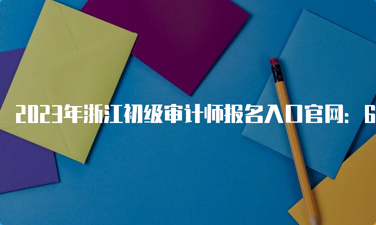 2023年浙江初级审计师报名入口官网：6月6日至15日开通
