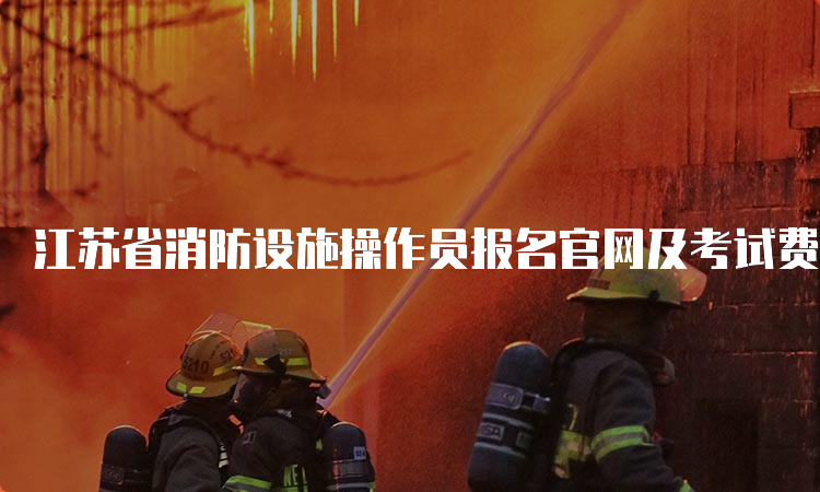 江苏省消防设施操作员报名官网及考试费用