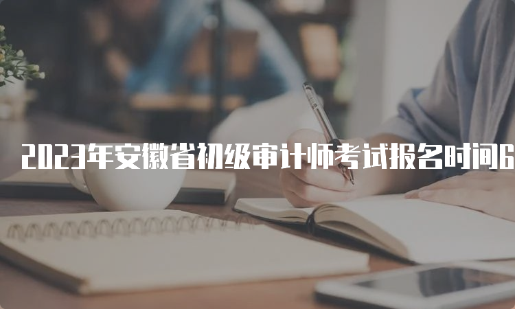 2023年安徽省初级审计师考试报名时间6月8日9:00至6月19日16:00