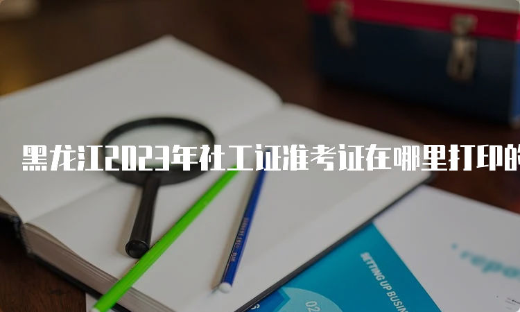 黑龙江2023年社工证准考证在哪里打印的