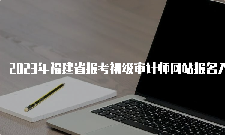 2023年福建省报考初级审计师网站报名入口开通