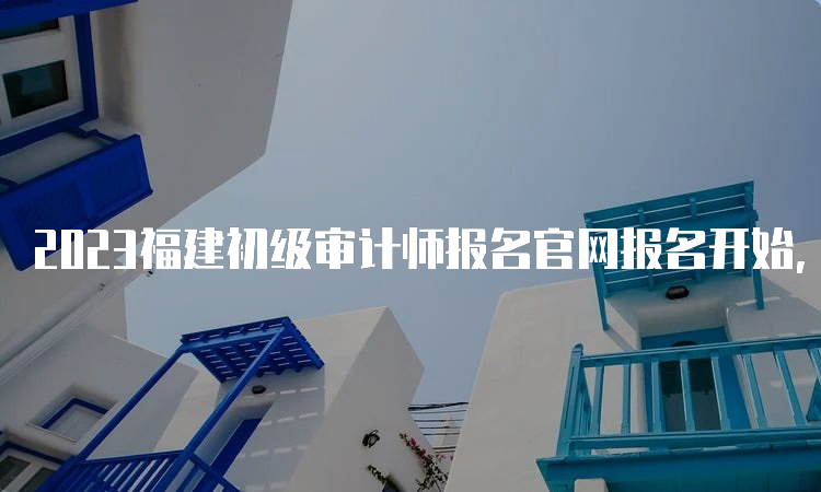 2023福建初级审计师报名官网报名开始，6月18日结束