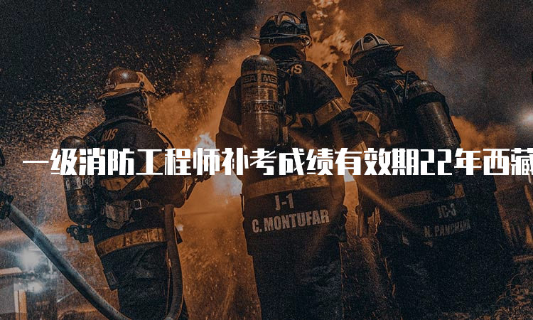 一级消防工程师补考成绩有效期22年西藏