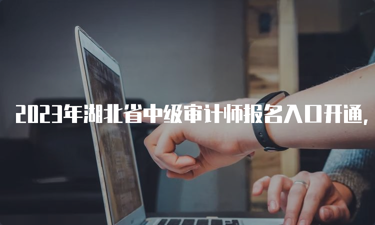 2023年湖北省中级审计师报名入口开通，报名时间和网址