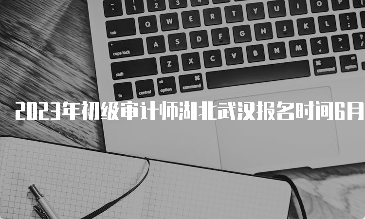 2023年初级审计师湖北武汉报名时间6月8日9:00至6月19日20:00