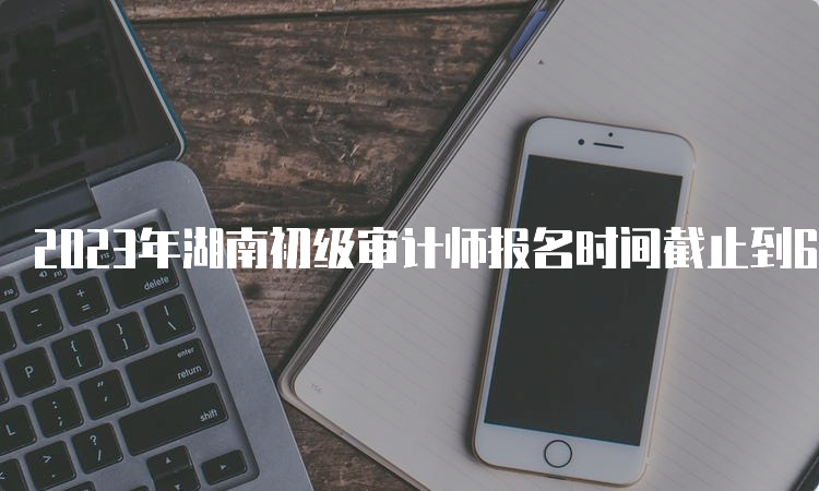 2023年湖南初级审计师报名时间截止到6月18日17:00
