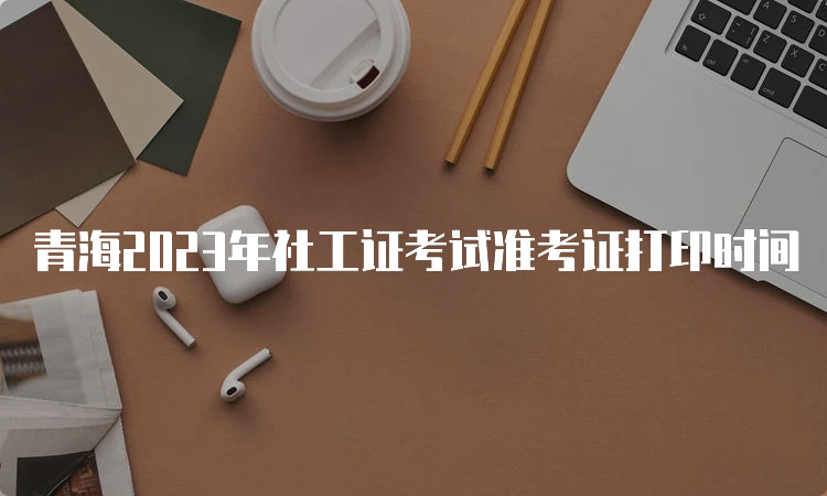 青海2023年社工证考试准考证打印时间