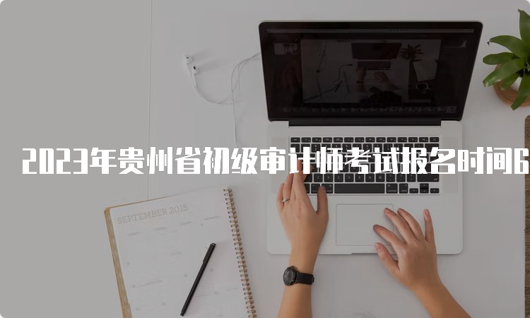 2023年贵州省初级审计师考试报名时间6月9日9:00开始