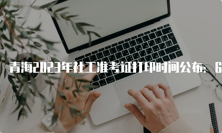 青海2023年社工准考证打印时间公布：6.6-6.9
