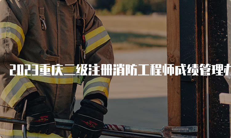 2023重庆二级注册消防工程师成绩管理办法是什么