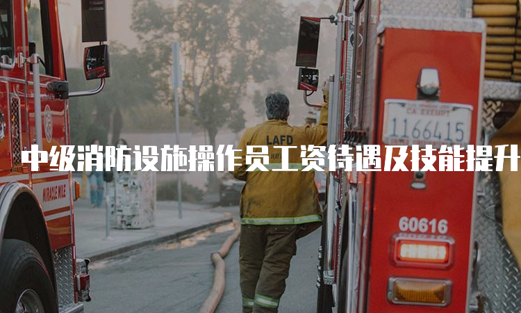 中级消防设施操作员工资待遇及技能提升补贴