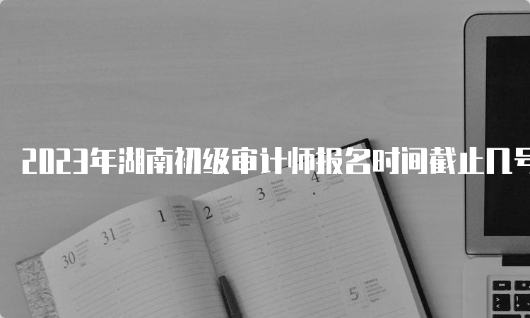 2023年湖南初级审计师报名时间截止几号