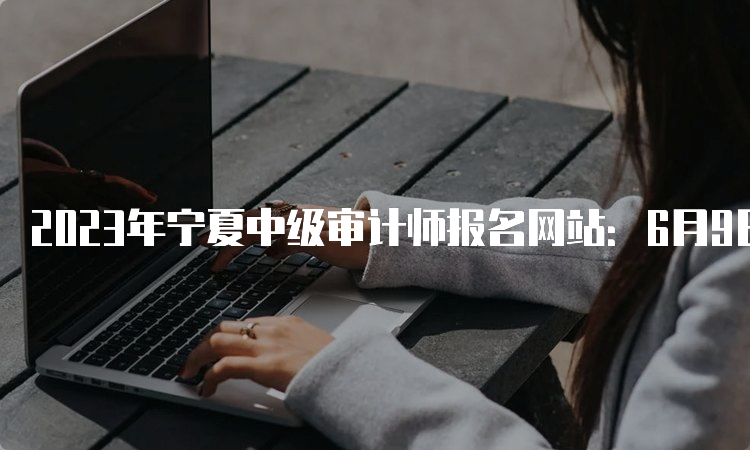 2023年宁夏中级审计师报名网站：6月9日9:00至6月19日23:00期间报名