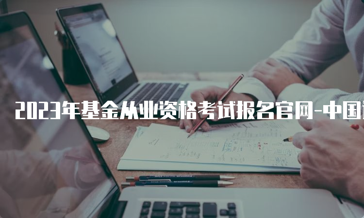 2023年基金从业资格考试报名官网-中国证券投资基金业协会