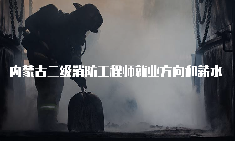 内蒙古二级消防工程师就业方向和薪水