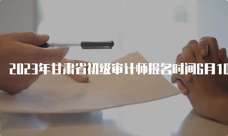 2023年甘肃省初级审计师报名时间6月10日开始报名6月20日截止