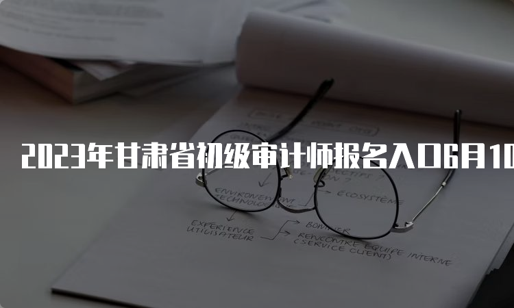 2023年甘肃省初级审计师报名入口6月10日至6月20日开通