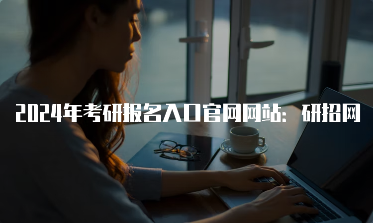 2024年考研报名入口官网网站：研招网