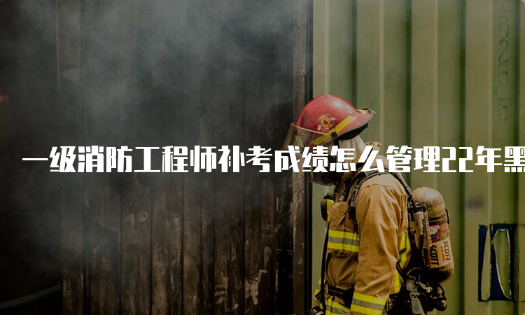 一级消防工程师补考成绩怎么管理22年黑龙江