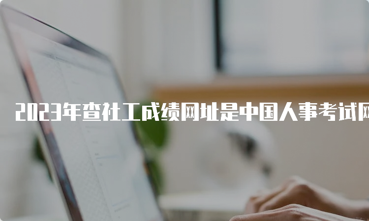 2023年查社工成绩网址是中国人事考试网