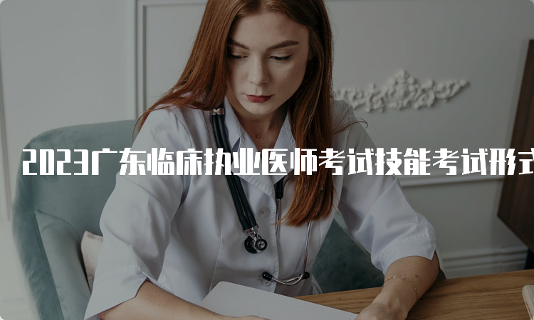 2023广东临床执业医师考试技能考试形式是什么