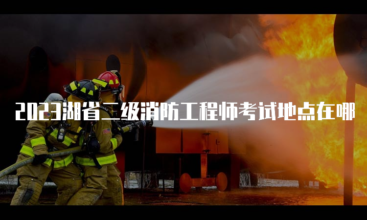 2023湖省二级消防工程师考试地点在哪