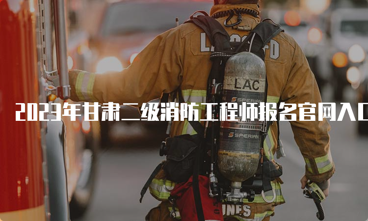 2023年甘肃二级消防工程师报名官网入口
