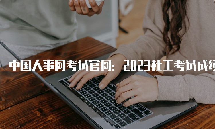 中国人事网考试官网：2023社工考试成绩查询入口
