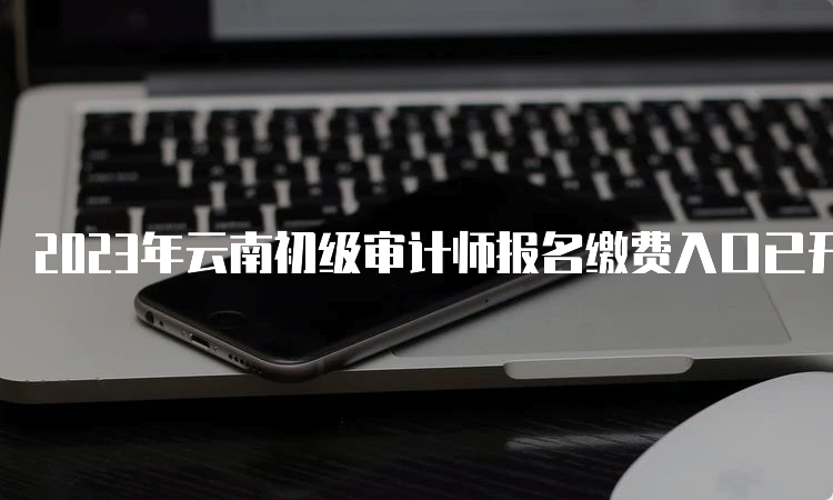 2023年云南初级审计师报名缴费入口已开通