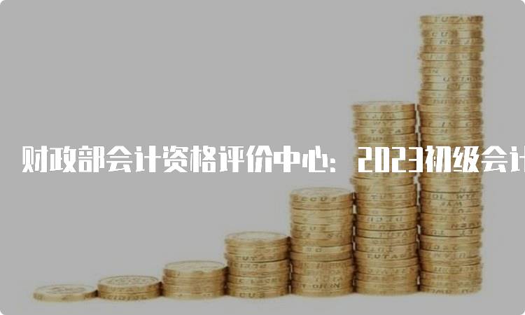 财政部会计资格评价中心：2023初级会计成绩公布时间广西