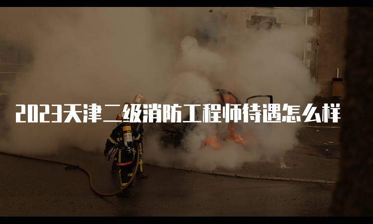 2023天津二级消防工程师待遇怎么样
