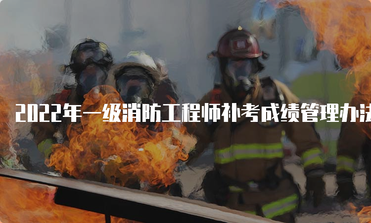2022年一级消防工程师补考成绩管理办法山西